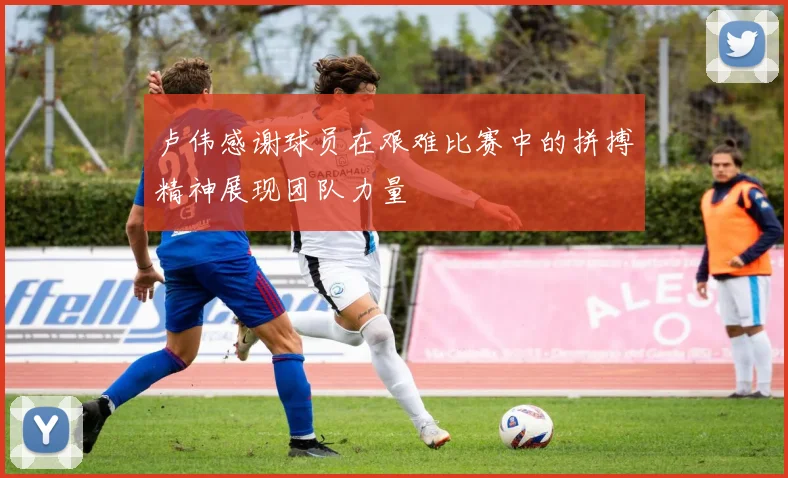 卢伟感谢球员在艰难比赛中的拼搏精神展现团队力量