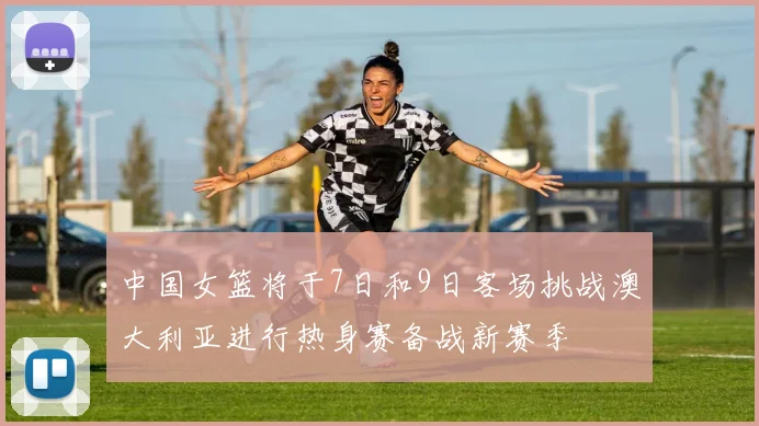 中国女篮将于7日和9日客场挑战澳大利亚进行热身赛备战新赛季