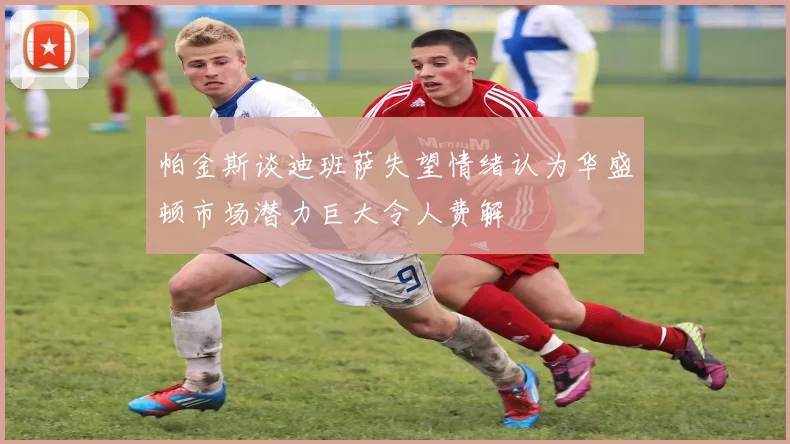 帕金斯谈迪班萨失望情绪认为华盛顿市场潜力巨大令人费解