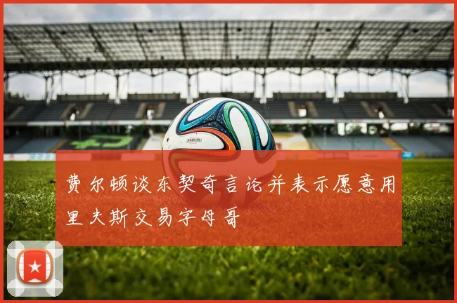 费尔顿谈东契奇言论并表示愿意用里夫斯交易字母哥
