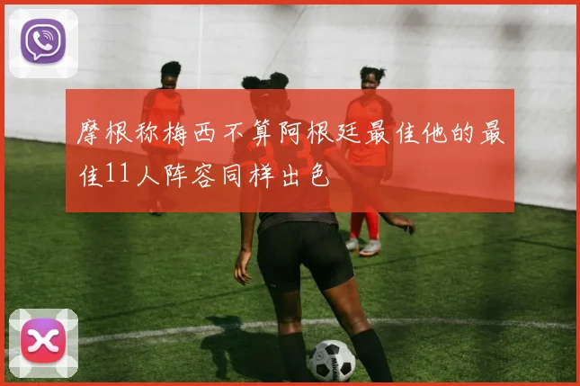 摩根称梅西不算阿根廷最佳他的最佳11人阵容同样出色