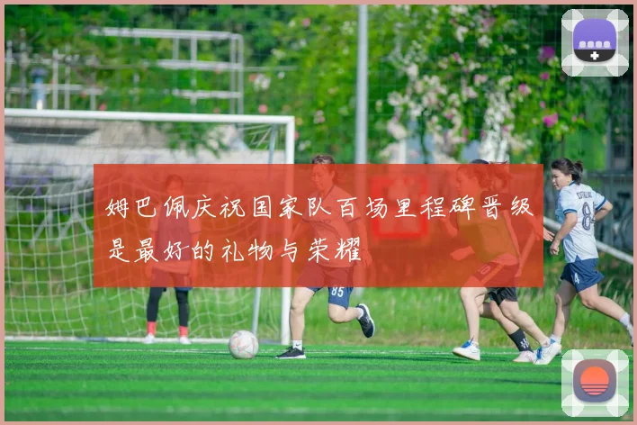 姆巴佩庆祝国家队百场里程碑晋级是最好的礼物与荣耀