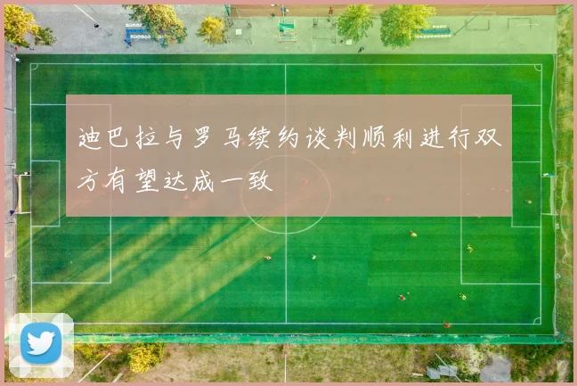 迪巴拉与罗马续约谈判顺利进行双方有望达成一致
