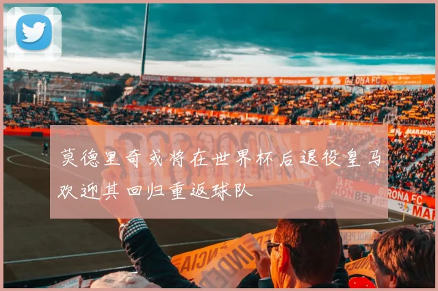 莫德里奇或将在世界杯后退役皇马欢迎其回归重返球队