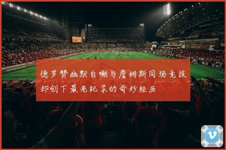 德罗赞幽默自嘲与詹姆斯同场竞技却创下最老纪录的奇妙经历